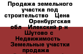 Продажа земельного участка под строительство › Цена ­ 550 000 - Оренбургская обл., Илекский р-н, Шутово с. Недвижимость » Земельные участки продажа   . Оренбургская обл.